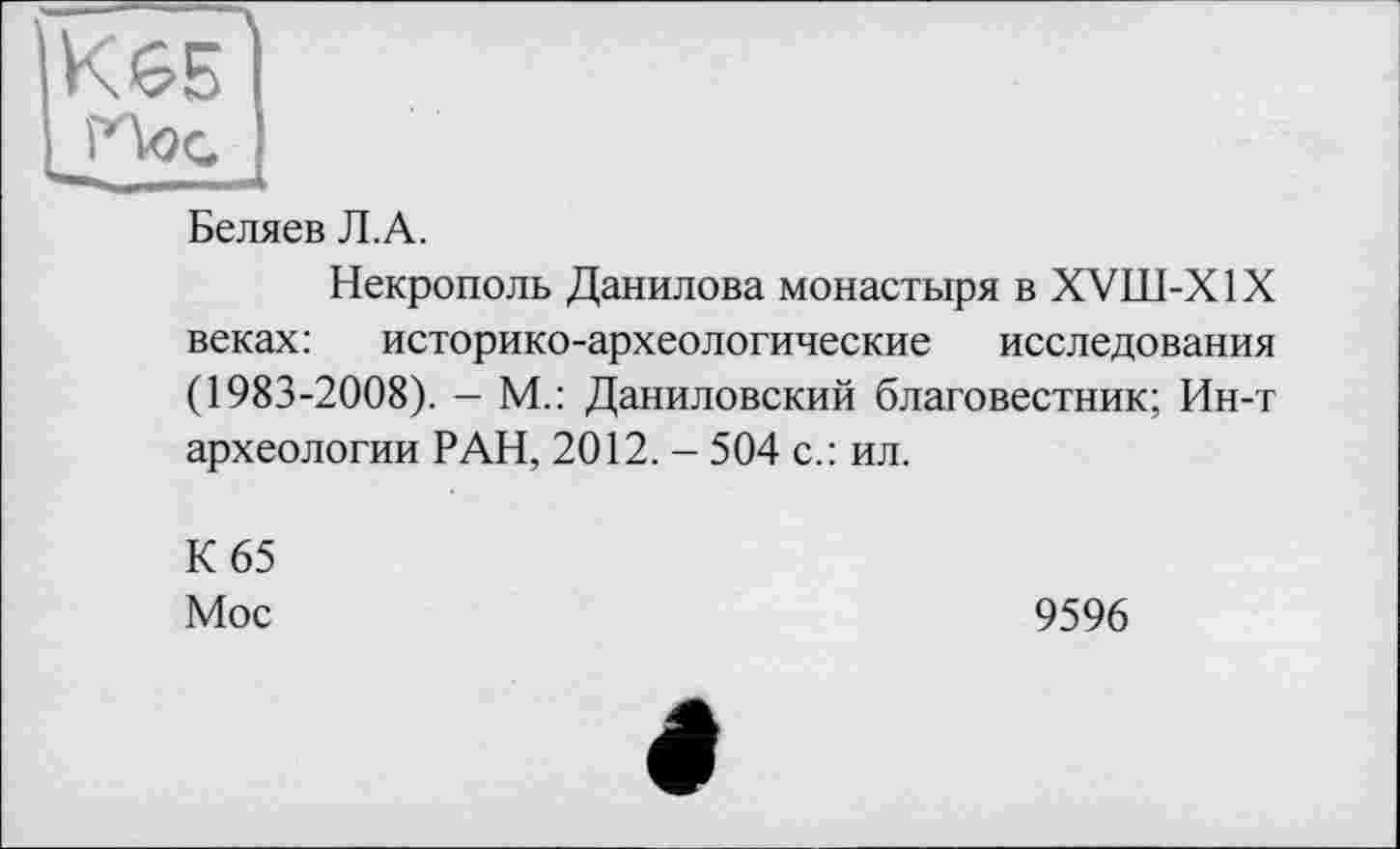 ﻿Беляев Л.А.
Некрополь Данилова монастыря в XVII1-X1X веках: историко-археологические исследования (1983-2008). - М.: Даниловский благовестник; Ин-т археологии РАН, 2012. - 504 с.: ил.
К 65
Мос	9596